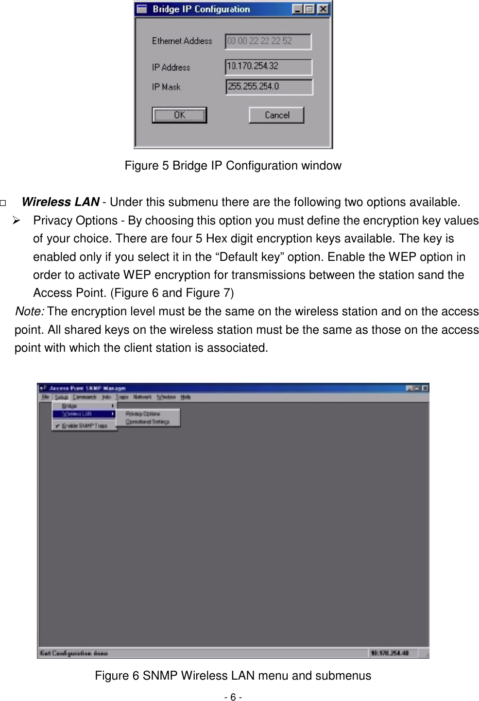 - 6 - Figure 5 Bridge IP Configuration window&quot; Wireless LAN - Under this submenu there are the following two options available.#  Privacy Options - By choosing this option you must define the encryption key valuesof your choice. There are four 5 Hex digit encryption keys available. The key isenabled only if you select it in the “Default key” option. Enable the WEP option inorder to activate WEP encryption for transmissions between the station sand theAccess Point. (Figure 6 and Figure 7)Note: The encryption level must be the same on the wireless station and on the accesspoint. All shared keys on the wireless station must be the same as those on the accesspoint with which the client station is associated.Figure 6 SNMP Wireless LAN menu and submenus