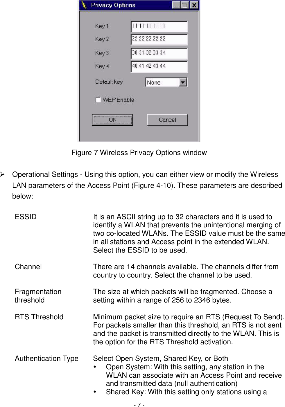 - 7 -Figure 7 Wireless Privacy Options window#  Operational Settings - Using this option, you can either view or modify the WirelessLAN parameters of the Access Point (Figure 4-10). These parameters are describedbelow:ESSID It is an ASCII string up to 32 characters and it is used toidentify a WLAN that prevents the unintentional merging oftwo co-located WLANs. The ESSID value must be the samein all stations and Access point in the extended WLAN.Select the ESSID to be used.Channel There are 14 channels available. The channels differ fromcountry to country. Select the channel to be used.Fragmentationthreshold The size at which packets will be fragmented. Choose asetting within a range of 256 to 2346 bytes.RTS Threshold Minimum packet size to require an RTS (Request To Send).For packets smaller than this threshold, an RTS is not sentand the packet is transmitted directly to the WLAN. This isthe option for the RTS Threshold activation.Authentication Type Select Open System, Shared Key, or Both!  Open System: With this setting, any station in theWLAN can associate with an Access Point and receiveand transmitted data (null authentication)!  Shared Key: With this setting only stations using a