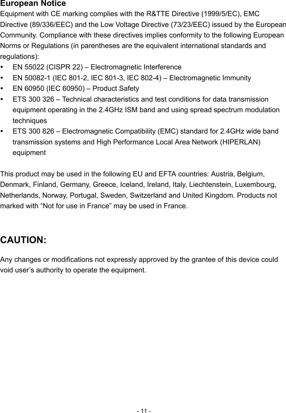 - 11 - European Notice Equipment with CE marking complies with the R&amp;TTE Directive (1999/5/EC), EMC Directive (89/336/EEC) and the Low Voltage Directive (73/23/EEC) issued by the European Community. Compliance with these directives implies conformity to the following European Norms or Regulations (in parentheses are the equivalent international standards and regulations):   EN 55022 (CISPR 22) – Electromagnetic Interference   EN 50082-1 (IEC 801-2, IEC 801-3, IEC 802-4) – Electromagnetic Immunity   EN 60950 (IEC 60950) – Product Safety   ETS 300 326 – Technical characteristics and test conditions for data transmission equipment operating in the 2.4GHz ISM band and using spread spectrum modulation techniques   ETS 300 826 – Electromagnetic Compatibility (EMC) standard for 2.4GHz wide band transmission systems and High Performance Local Area Network (HIPERLAN) equipment  This product may be used in the following EU and EFTA countries: Austria, Belgium, Denmark, Finland, Germany, Greece, Iceland, Ireland, Italy, Liechtenstein, Luxembourg, Netherlands, Norway, Portugal, Sweden, Switzerland and United Kingdom. Products not marked with “Not for use in France” may be used in France.  CAUTION: Any changes or modifications not expressly approved by the grantee of this device could void user’s authority to operate the equipment.