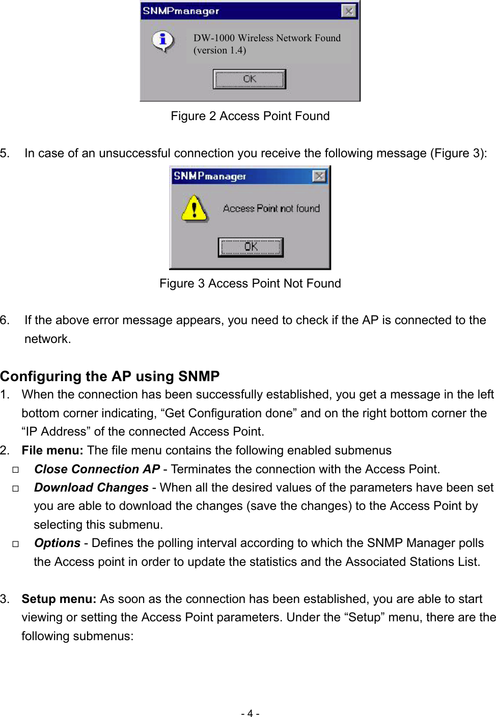 - 4 -  DW-1000 Wireless Network Found (version 1.4)  Figure 2 Access Point Found  5.  In case of an unsuccessful connection you receive the following message (Figure 3):  Figure 3 Access Point Not Found  6.  If the above error message appears, you need to check if the AP is connected to the network.  Configuring the AP using SNMP 1.  When the connection has been successfully established, you get a message in the left bottom corner indicating, “Get Configuration done” and on the right bottom corner the “IP Address” of the connected Access Point. 2.  File menu: The file menu contains the following enabled submenus   Close Connection AP - Terminates the connection with the Access Point.   Download Changes - When all the desired values of the parameters have been set you are able to download the changes (save the changes) to the Access Point by selecting this submenu.   Options - Defines the polling interval according to which the SNMP Manager polls the Access point in order to update the statistics and the Associated Stations List.  3.  Setup menu: As soon as the connection has been established, you are able to start viewing or setting the Access Point parameters. Under the “Setup” menu, there are the following submenus: 