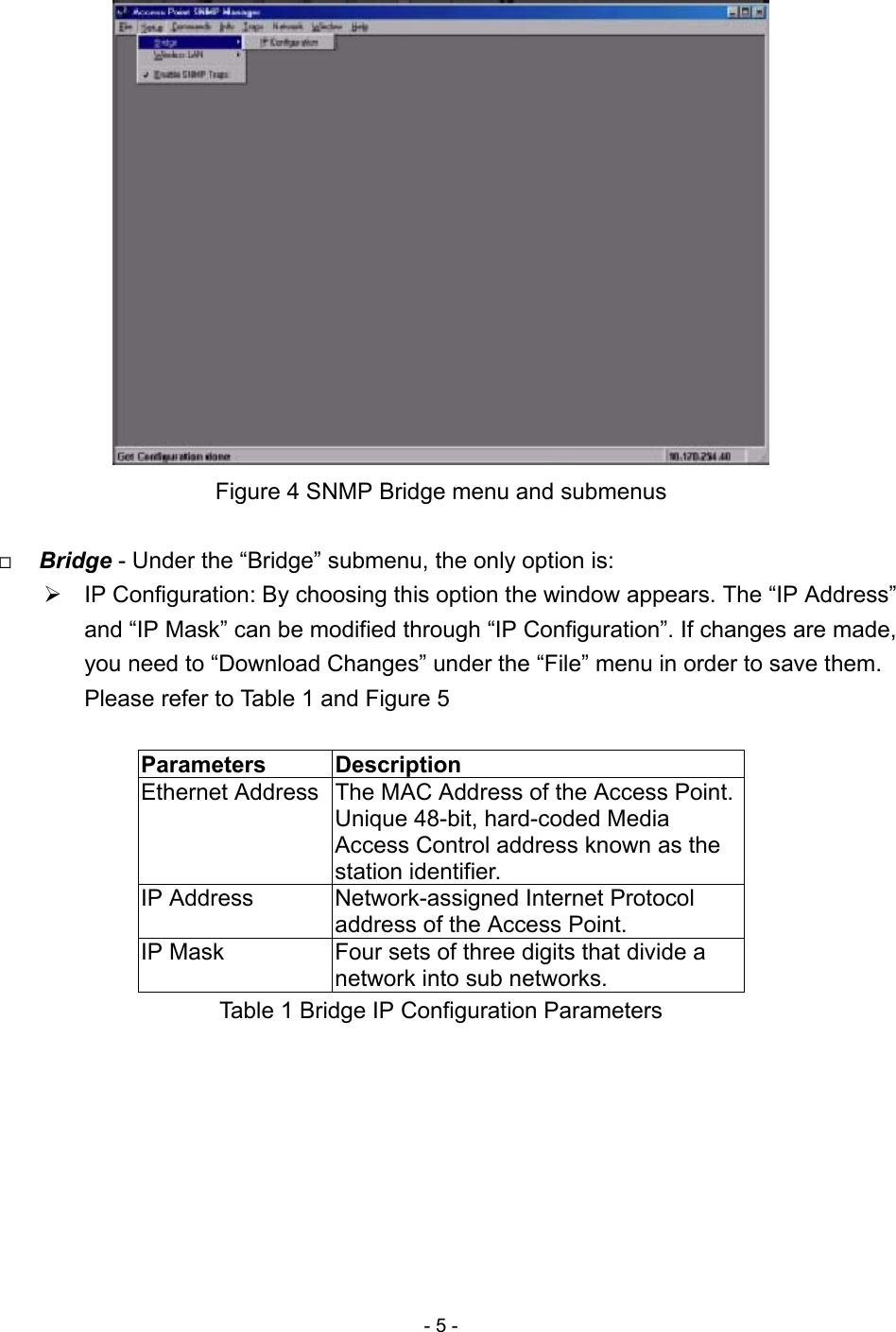 - 5 -  Figure 4 SNMP Bridge menu and submenus    Bridge - Under the “Bridge” submenu, the only option is:  IP Configuration: By choosing this option the window appears. The “IP Address” and “IP Mask” can be modified through “IP Configuration”. If changes are made, you need to “Download Changes” under the “File” menu in order to save them. Please refer to Table 1 and Figure 5  Parameters   Description Ethernet Address  The MAC Address of the Access Point. Unique 48-bit, hard-coded Media Access Control address known as the station identifier. IP Address  Network-assigned Internet Protocol address of the Access Point. IP Mask  Four sets of three digits that divide a network into sub networks. Table 1 Bridge IP Configuration Parameters  