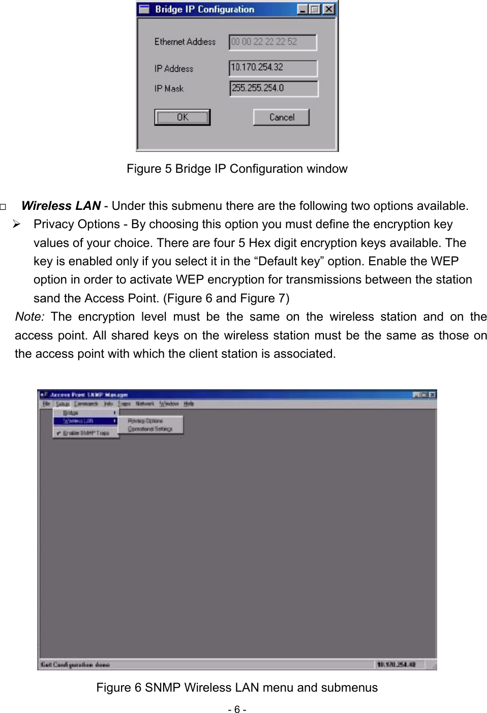 - 6 -   Figure 5 Bridge IP Configuration window    Wireless LAN - Under this submenu there are the following two options available.  Privacy Options - By choosing this option you must define the encryption key values of your choice. There are four 5 Hex digit encryption keys available. The key is enabled only if you select it in the “Default key” option. Enable the WEP option in order to activate WEP encryption for transmissions between the station sand the Access Point. (Figure 6 and Figure 7) Note:  The encryption level must be the same on the wireless station and on the access point. All shared keys on the wireless station must be the same as those on the access point with which the client station is associated.   Figure 6 SNMP Wireless LAN menu and submenus 