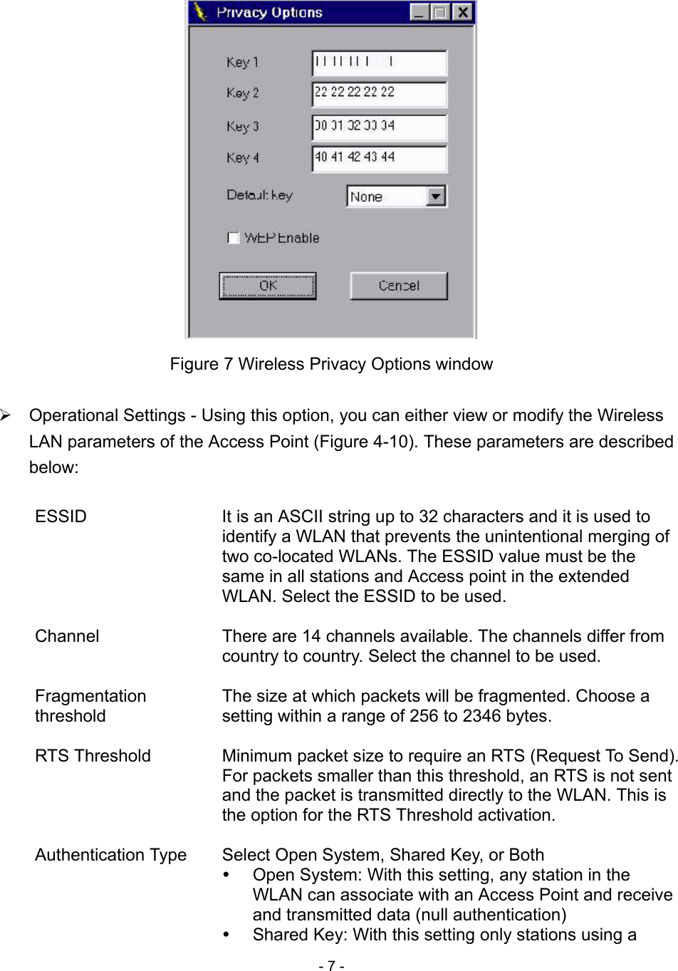 - 7 -   Figure 7 Wireless Privacy Options window   Operational Settings - Using this option, you can either view or modify the Wireless LAN parameters of the Access Point (Figure 4-10). These parameters are described below:  ESSID  It is an ASCII string up to 32 characters and it is used to identify a WLAN that prevents the unintentional merging of two co-located WLANs. The ESSID value must be the same in all stations and Access point in the extended WLAN. Select the ESSID to be used.  Channel  There are 14 channels available. The channels differ from country to country. Select the channel to be used.  Fragmentation threshold The size at which packets will be fragmented. Choose a setting within a range of 256 to 2346 bytes.  RTS Threshold  Minimum packet size to require an RTS (Request To Send). For packets smaller than this threshold, an RTS is not sent and the packet is transmitted directly to the WLAN. This is the option for the RTS Threshold activation.  Authentication Type  Select Open System, Shared Key, or Both     Open System: With this setting, any station in the WLAN can associate with an Access Point and receive and transmitted data (null authentication)   Shared Key: With this setting only stations using a 