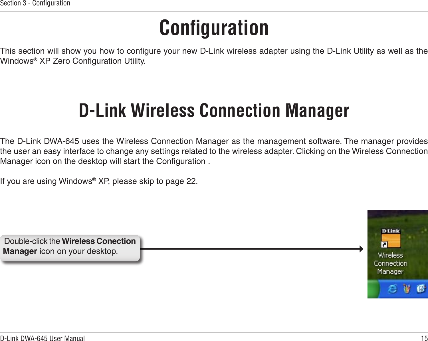 15D-Link DWA-645 User ManualSection 3 - ConﬁgurationConﬁgurationThis section will show you how to conﬁgure your new D-Link wireless adapter using the D-Link Utility as well as the Windows® XP Zero Conﬁguration Utility.D-Link Wireless Connection ManagerThe D-Link DWA-645 uses the Wireless Connection Manager as the management software. The manager provides the user an easy interface to change any settings related to the wireless adapter. Clicking on the Wireless Connection Manager icon on the desktop will start the Conﬁguration .If you are using Windows® XP, please skip to page 22.Double-click the Wireless Conection Manager icon on your desktop.