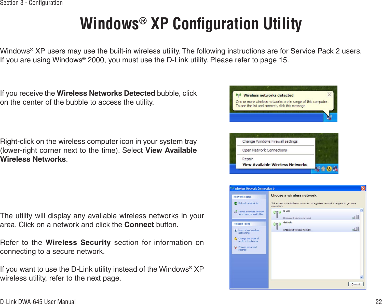 22D-Link DWA-645 User ManualSection 3 - ConﬁgurationWindows® XP Conﬁguration UtilityWindows® XP users may use the built-in wireless utility. The following instructions are for Service Pack 2 users. If you are using Windows® 2000, you must use the D-Link utility. Please refer to page 15.Right-click on the wireless computer icon in your system tray (lower-right corner next to the time). Select View Available Wireless Networks.If you receive the Wireless Networks Detected bubble, click on the center of the bubble to access the utility.The utility will display any available wireless networks in your area. Click on a network and click the Connect button.Refer  to  the  Wireless  Security  section  for  information  on connecting to a secure network.If you want to use the D-Link utility instead of the Windows® XP wireless utility, refer to the next page.