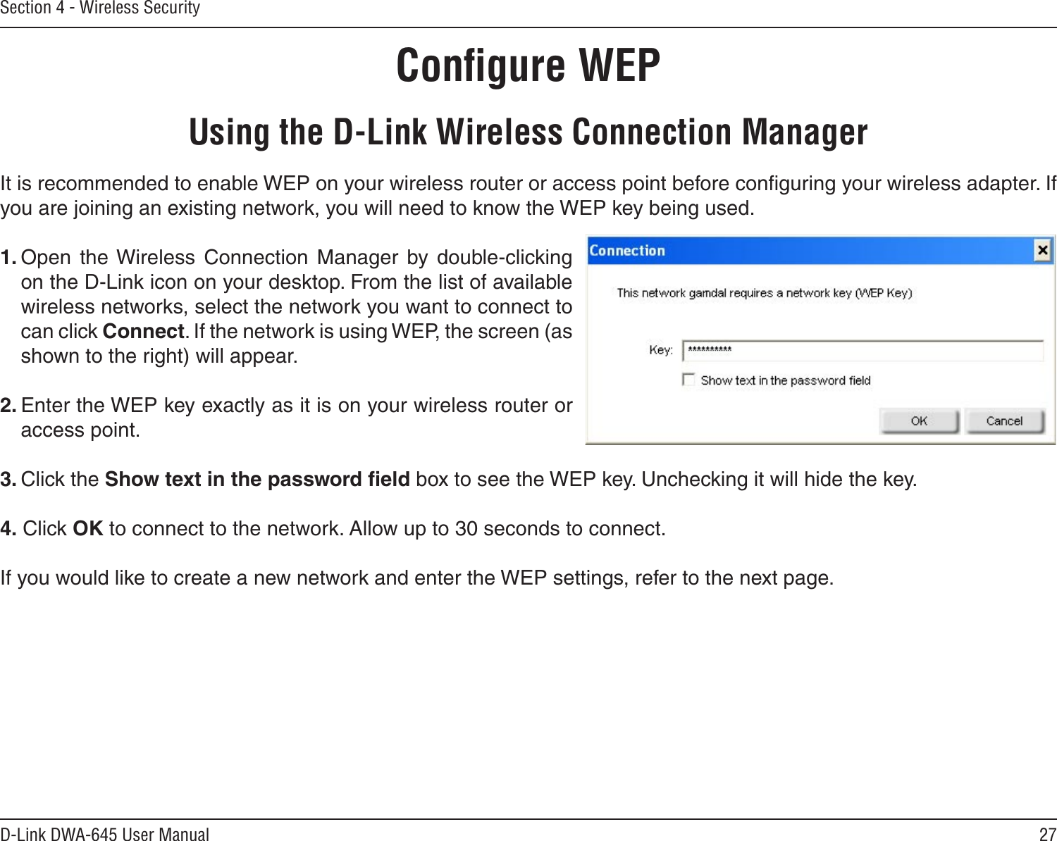 27D-Link DWA-645 User ManualSection 4 - Wireless SecurityConﬁgure WEPUsing the D-Link Wireless Connection ManagerIt is recommended to enable WEP on your wireless router or access point before conﬁguring your wireless adapter. If you are joining an existing network, you will need to know the WEP key being used.1. Open  the Wireless  Connection  Manager  by  double-clicking on the D-Link icon on your desktop. From the list of available wireless networks, select the network you want to connect to can click Connect. If the network is using WEP, the screen (as shown to the right) will appear. 2. Enter the WEP key exactly as it is on your wireless router or access point.3. Click the Show text in the password ﬁeld box to see the WEP key. Unchecking it will hide the key.4. Click OK to connect to the network. Allow up to 30 seconds to connect. If you would like to create a new network and enter the WEP settings, refer to the next page.
