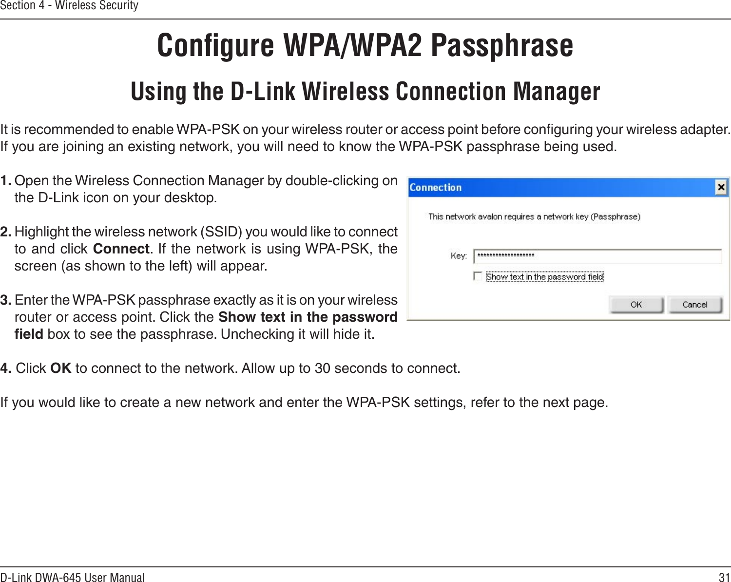 31D-Link DWA-645 User ManualSection 4 - Wireless SecurityConﬁgure WPA/WPA2 PassphraseUsing the D-Link Wireless Connection ManagerIt is recommended to enable WPA-PSK on your wireless router or access point before conﬁguring your wireless adapter. If you are joining an existing network, you will need to know the WPA-PSK passphrase being used.1. Open the Wireless Connection Manager by double-clicking on the D-Link icon on your desktop. 2. Highlight the wireless network (SSID) you would like to connect to and click Connect. If the network is using WPA-PSK, the screen (as shown to the left) will appear. 3. Enter the WPA-PSK passphrase exactly as it is on your wireless router or access point. Click the Show text in the password ﬁeld box to see the passphrase. Unchecking it will hide it.4. Click OK to connect to the network. Allow up to 30 seconds to connect.If you would like to create a new network and enter the WPA-PSK settings, refer to the next page.