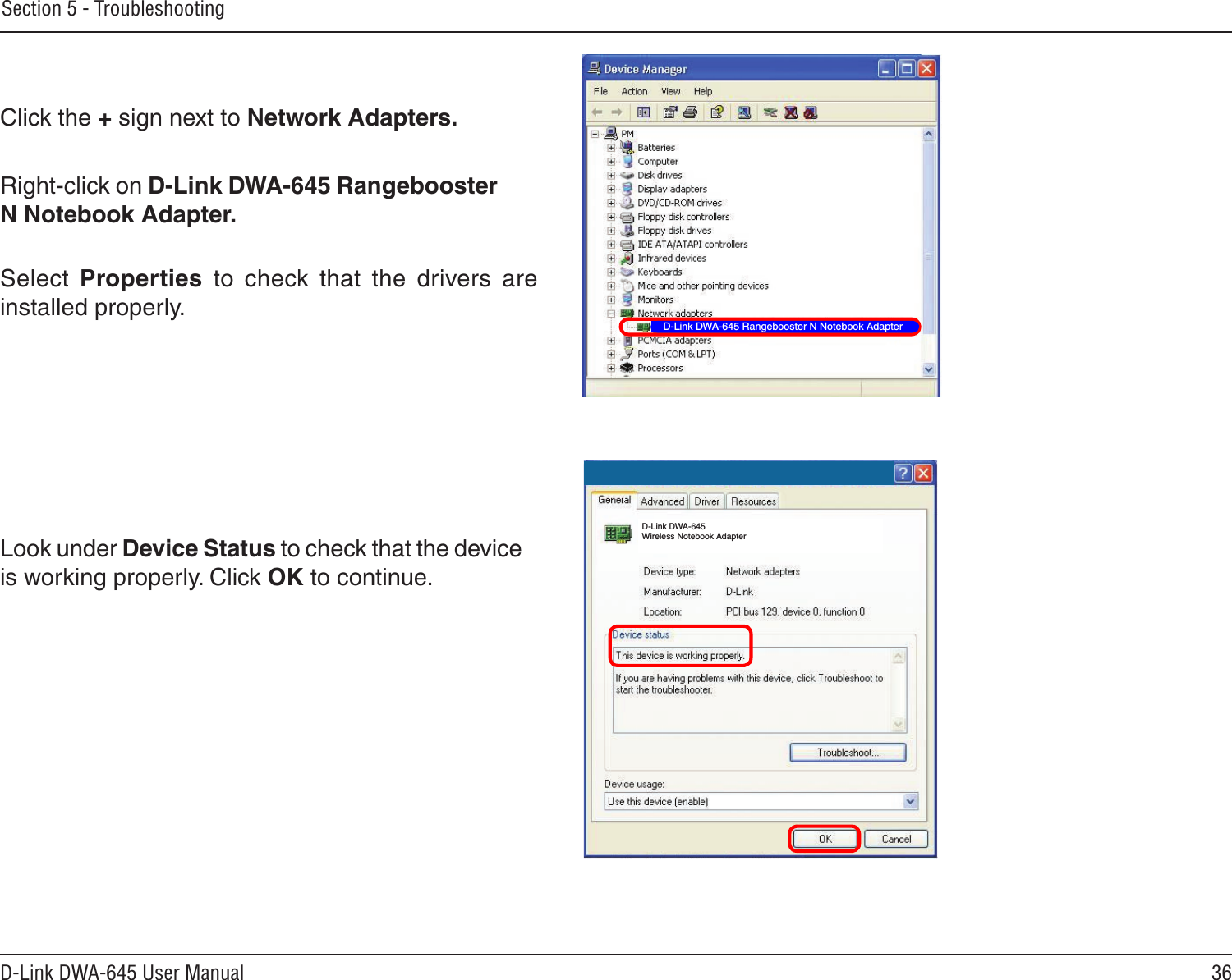 36D-Link DWA-645 User ManualSection 5 - TroubleshootingClick the + sign next to Network Adapters.Right-click on D-Link DWA-645 Rangebooster N Notebook Adapter.Select  Properties  to  check  that  the  drivers  are installed properly.Look under Device Status to check that the device is working properly. Click OK to continue.D-Link DWA-645 Rangebooster N Notebook AdapterD-Link DWA-645 Wireless Notebook Adapter
