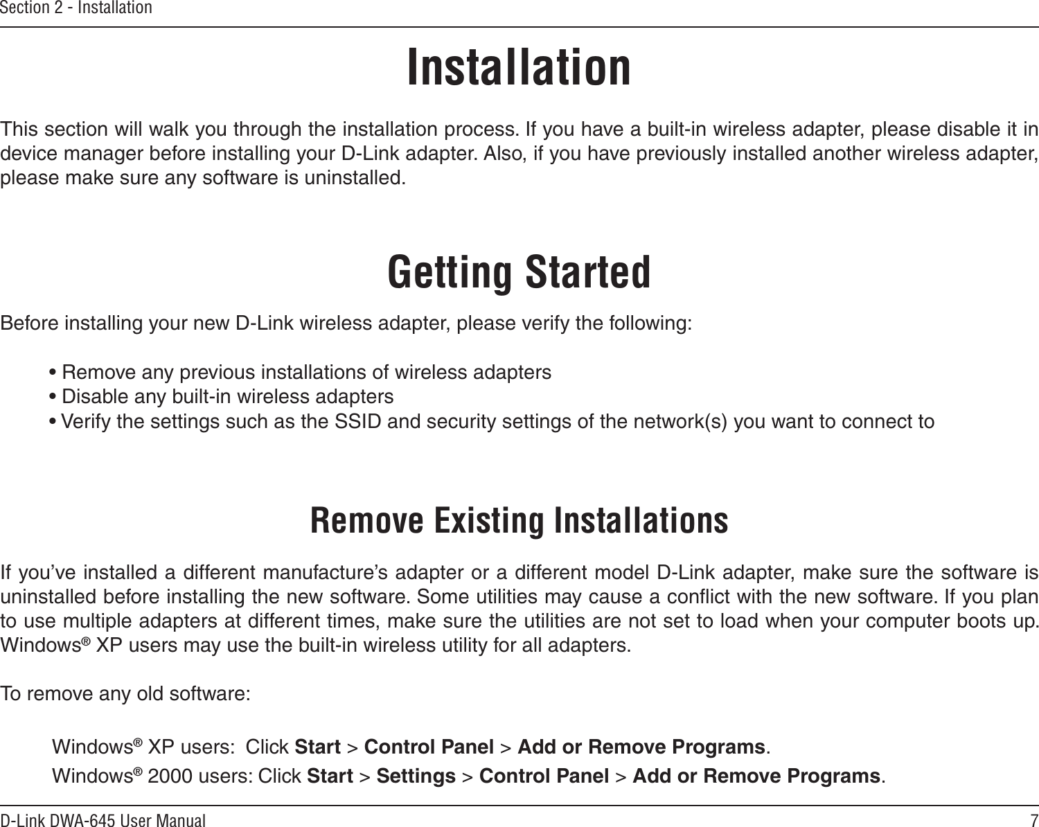 7D-Link DWA-645 User ManualSection 2 - InstallationGetting StartedInstallationThis section will walk you through the installation process. If you have a built-in wireless adapter, please disable it in device manager before installing your D-Link adapter. Also, if you have previously installed another wireless adapter, please make sure any software is uninstalled.Before installing your new D-Link wireless adapter, please verify the following:• Remove any previous installations of wireless adapters• Disable any built-in wireless adapters• Verify the settings such as the SSID and security settings of the network(s) you want to connect toRemove Existing InstallationsIf you’ve installed a different manufacture’s adapter or a different model D-Link adapter, make sure the software is uninstalled before installing the new software. Some utilities may cause a conﬂict with the new software. If you plan to use multiple adapters at different times, make sure the utilities are not set to load when your computer boots up. Windows® XP users may use the built-in wireless utility for all adapters.To remove any old software:  Windows® XP users:  Click Start &gt; Control Panel &gt; Add or Remove Programs.   Windows® 2000 users: Click Start &gt; Settings &gt; Control Panel &gt; Add or Remove Programs.