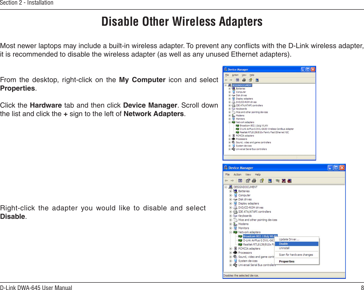8D-Link DWA-645 User ManualSection 2 - InstallationDisable Other Wireless AdaptersMost newer laptops may include a built-in wireless adapter. To prevent any conﬂicts with the D-Link wireless adapter, it is recommended to disable the wireless adapter (as well as any unused Ethernet adapters).From  the  desktop,  right-click  on  the  My  Computer  icon  and  select Properties. Click the Hardware tab and then click Device Manager. Scroll down the list and click the + sign to the left of Network Adapters.Right-click  the  adapter  you  would  like  to  disable  and  select Disable.