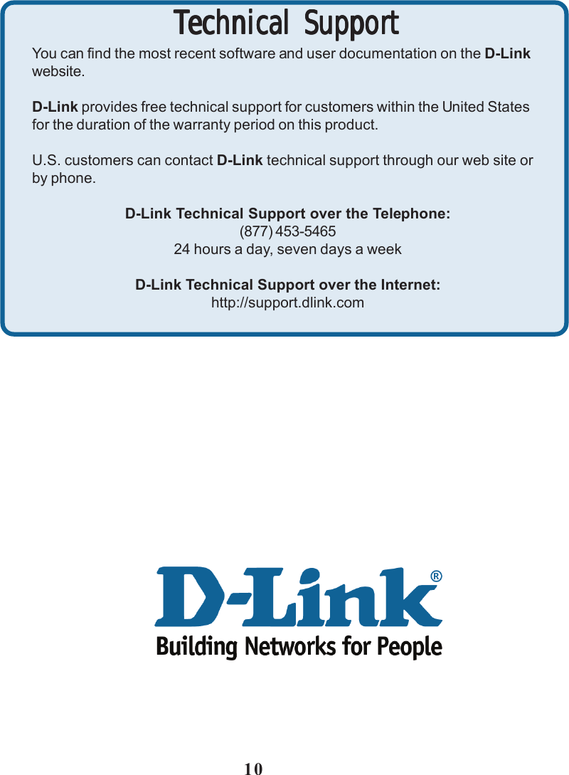 10Technical SupportTechnical SupportTechnical SupportTechnical SupportTechnical SupportYou can find the most recent software and user documentation on the D-Linkwebsite.D-Link provides free technical support for customers within the United Statesfor the duration of the warranty period on this product.U.S. customers can contact D-Link technical support through our web site orby phone.D-Link Technical Support over the Telephone:(877) 453-546524 hours a day, seven days a weekD-Link Technical Support over the Internet:http://support.dlink.com