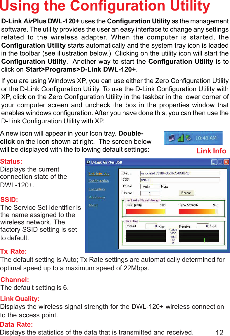 12Using the Configuration UtilityD-Link AirPlus DWL-120+ uses the Configuration Utility as the managementsoftware. The utility provides the user an easy interface to change any settingsrelated to the wireless adapter. When the computer is started, theConfiguration Utility starts automatically and the system tray icon is loadedin the toolbar (see illustration below.)  Clicking on the utility icon will start theConfiguration Utility.  Another way to start the Configuration Utility is toclick on Start&gt;Programs&gt;D-Link DWL-120+.If you are using Windows XP, you can use either the Zero Configuration Utilityor the D-Link Configuration Utility. To use the D-Link Configuration Utility withXP, click on the Zero Configuration Utility in the taskbar in the lower corner ofyour computer screen and uncheck the box in the properties window thatenables windows configuration. After you have done this, you can then use theD-Link Configuration Utility with XP.Link InfoSSID:The Service Set Identifier isthe name assigned to thewireless network. Thefactory SSID setting is setto default.Tx Rate:The default setting is Auto; Tx Rate settings are automatically determined foroptimal speed up to a maximum speed of 22Mbps.Status:Displays the currentconnection state of theDWL-120+.Channel:The default setting is 6.Link Quality:Displays the wireless signal strength for the DWL-120+ wireless connectionto the access point.Data Rate:Displays the statistics of the data that is transmitted and received.A new icon will appear in your Icon tray. Double-click on the icon shown at right.  The screen belowwill be displayed with the following default settings:Auto