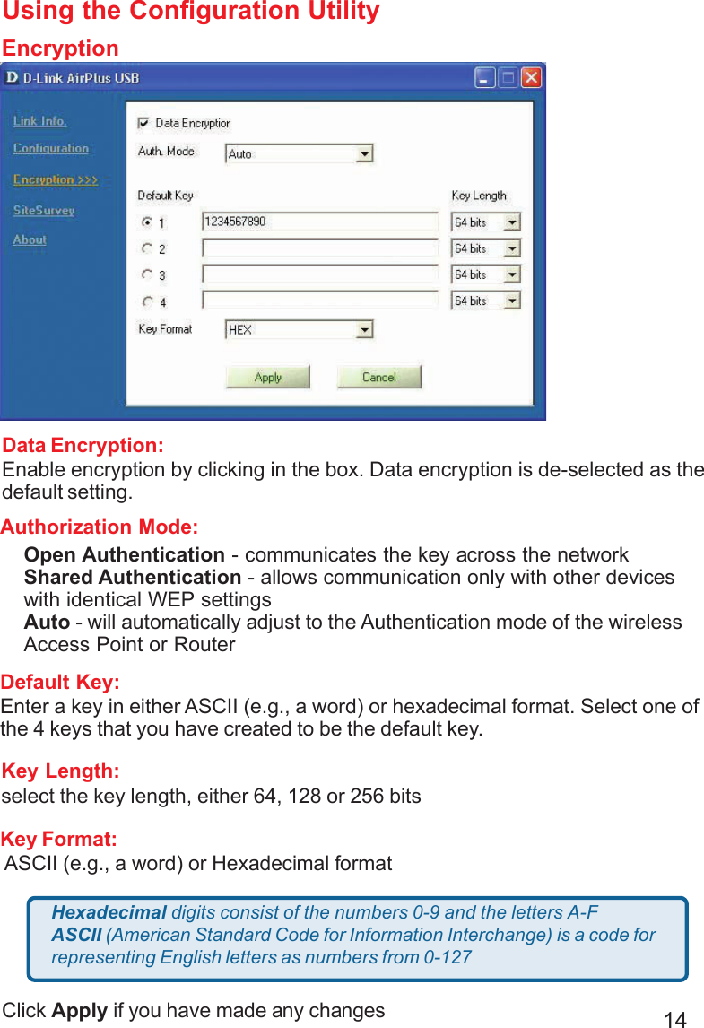 14Using the Configuration UtilityEncryptionData Encryption:Enable encryption by clicking in the box. Data encryption is de-selected as thedefault setting.Default Key:Enter a key in either ASCII (e.g., a word) or hexadecimal format. Select one ofthe 4 keys that you have created to be the default key.Authorization Mode:Click Apply if you have made any changesOpen Authentication - communicates the key across the networkShared Authentication - allows communication only with other deviceswith identical WEP settingsAuto - will automatically adjust to the Authentication mode of the wirelessAccess Point or RouterKey Format: ASCII (e.g., a word) or Hexadecimal formatKey Length:select the key length, either 64, 128 or 256 bitsHexadecimal digits consist of the numbers 0-9 and the letters A-FASCII (American Standard Code for Information Interchange) is a code forrepresenting English letters as numbers from 0-127