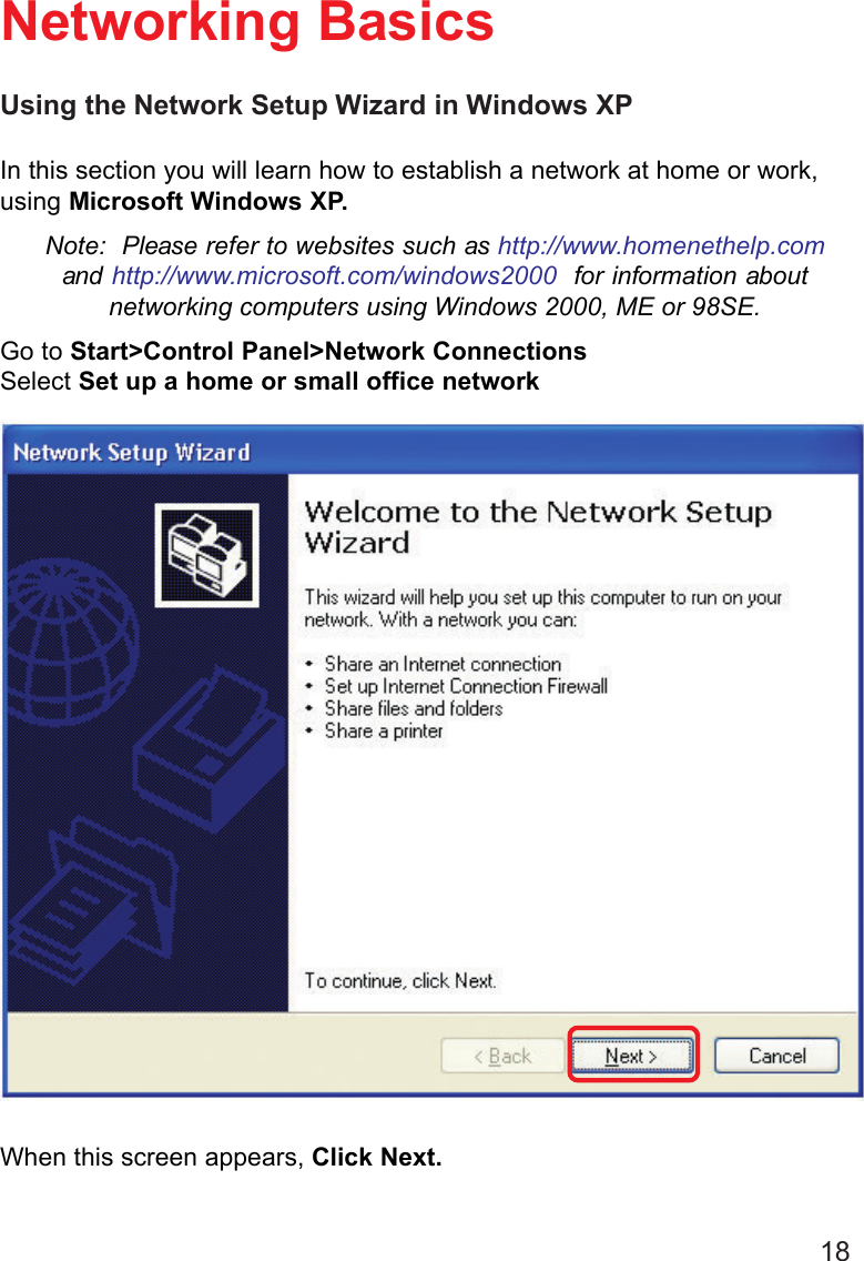 18Using the Network Setup Wizard in Windows XPIn this section you will learn how to establish a network at home or work,using Microsoft Windows XP.Note:  Please refer to websites such as http://www.homenethelp.comand http://www.microsoft.com/windows2000  for information aboutnetworking computers using Windows 2000, ME or 98SE.Go to Start&gt;Control Panel&gt;Network ConnectionsSelect Set up a home or small office networkNetworking BasicsWhen this screen appears, Click Next.