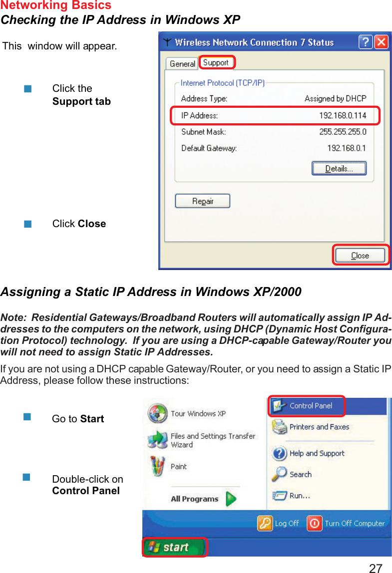 27Networking BasicsChecking the IP Address in Windows XPThis  window will appear.Click theSupport tabClick CloseAssigning a Static IP Address in Windows XP/2000Note:  Residential Gateways/Broadband Routers will automatically assign IP Ad-dresses to the computers on the network, using DHCP (Dynamic Host Configura-tion Protocol) technology.  If you are using a DHCP-capable Gateway/Router youwill not need to assign Static IP Addresses.If you are not using a DHCP capable Gateway/Router, or you need to assign a Static IPAddress, please follow these instructions:Go to StartDouble-click onControl Panel