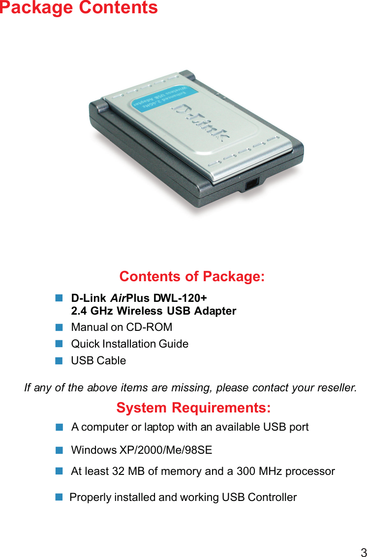 3Contents of Package:D-Link AirPlus DWL-120+2.4 GHz Wireless USB AdapterManual on CD-ROMQuick Installation GuidePackage ContentsIf any of the above items are missing, please contact your reseller.System Requirements:Windows XP/2000/Me/98SE A computer or laptop with an available USB portAt least 32 MB of memory and a 300 MHz processorProperly installed and working USB ControllerUSB Cable