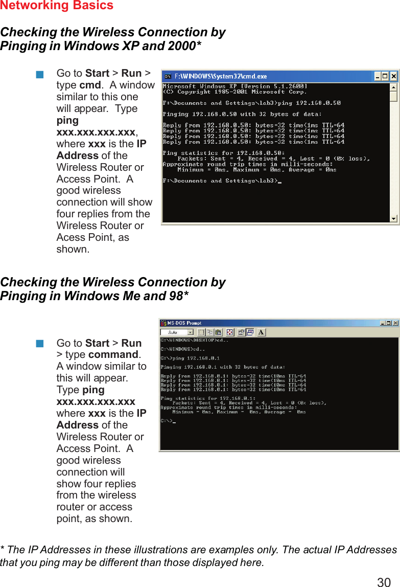 30Networking BasicsChecking the Wireless Connection byPinging in Windows XP and 2000*Checking the Wireless Connection byPinging in Windows Me and 98*Go to Start &gt; Run &gt;type cmd.  A windowsimilar to this onewill appear.  Typepingxxx.xxx.xxx.xxx,where xxx is the IPAddress of theWireless Router orAccess Point.  Agood wirelessconnection will showfour replies from theWireless Router orAcess Point, asshown.Go to Start &gt; Run&gt; type command.A window similar tothis will appear.Type pingxxx.xxx.xxx.xxxwhere xxx is the IPAddress of theWireless Router orAccess Point.  Agood wirelessconnection willshow four repliesfrom the wirelessrouter or accesspoint, as shown.* The IP Addresses in these illustrations are examples only. The actual IP Addressesthat you ping may be different than those displayed here.