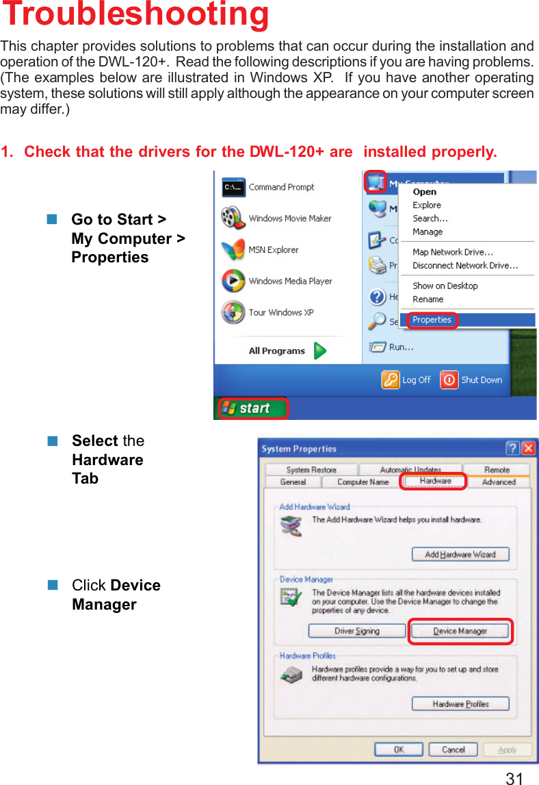 311.  Check that the drivers for the DWL-120+ are  installed properly.Click DeviceManagerSelect theHardwareTabTroubleshootingGo to Start &gt;My Computer &gt;PropertiesThis chapter provides solutions to problems that can occur during the installation andoperation of the DWL-120+.  Read the following descriptions if you are having problems.(The examples below are illustrated in Windows XP.  If you have another operatingsystem, these solutions will still apply although the appearance on your computer screenmay differ.)
