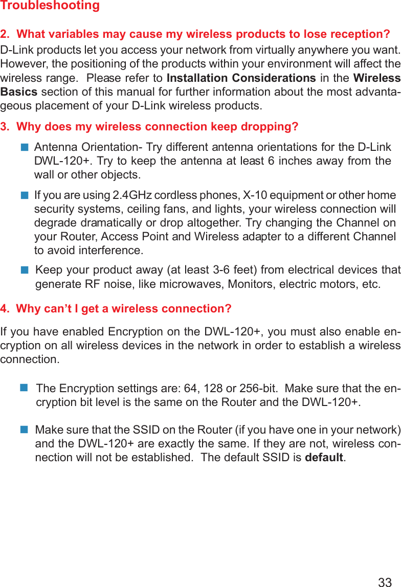 33Troubleshooting2.  What variables may cause my wireless products to lose reception?D-Link products let you access your network from virtually anywhere you want.However, the positioning of the products within your environment will affect thewireless range.  Please refer to Installation Considerations in the WirelessBasics section of this manual for further information about the most advanta-geous placement of your D-Link wireless products.3.  Why does my wireless connection keep dropping?4.  Why can’t I get a wireless connection?If you have enabled Encryption on the DWL-120+, you must also enable en-cryption on all wireless devices in the network in order to establish a wirelessconnection.Antenna Orientation- Try different antenna orientations for the D-LinkDWL-120+. Try to keep the antenna at least 6 inches away from thewall or other objects.If you are using 2.4GHz cordless phones, X-10 equipment or other homesecurity systems, ceiling fans, and lights, your wireless connection willdegrade dramatically or drop altogether. Try changing the Channel onyour Router, Access Point and Wireless adapter to a different Channelto avoid interference.Keep your product away (at least 3-6 feet) from electrical devices thatgenerate RF noise, like microwaves, Monitors, electric motors, etc.The Encryption settings are: 64, 128 or 256-bit.  Make sure that the en-cryption bit level is the same on the Router and the DWL-120+.Make sure that the SSID on the Router (if you have one in your network)and the DWL-120+ are exactly the same. If they are not, wireless con-nection will not be established.  The default SSID is default.