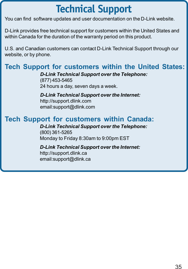 35Technical SupportYou can find  software updates and user documentation on the D-Link website.D-Link provides free technical support for customers within the United States andwithin Canada for the duration of the warranty period on this product.U.S. and Canadian customers can contact D-Link Technical Support through ourwebsite, or by phone.Tech Support for customers within the United States:D-Link Technical Support over the Telephone:(877) 453-546524 hours a day, seven days a week.D-Link Technical Support over the Internet:http://support.dlink.comemail:support@dlink.comTech Support for customers within Canada:D-Link Technical Support over the Telephone:(800) 361-5265Monday to Friday 8:30am to 9:00pm ESTD-Link Technical Support over the Internet:http://support.dlink.caemail:support@dlink.ca