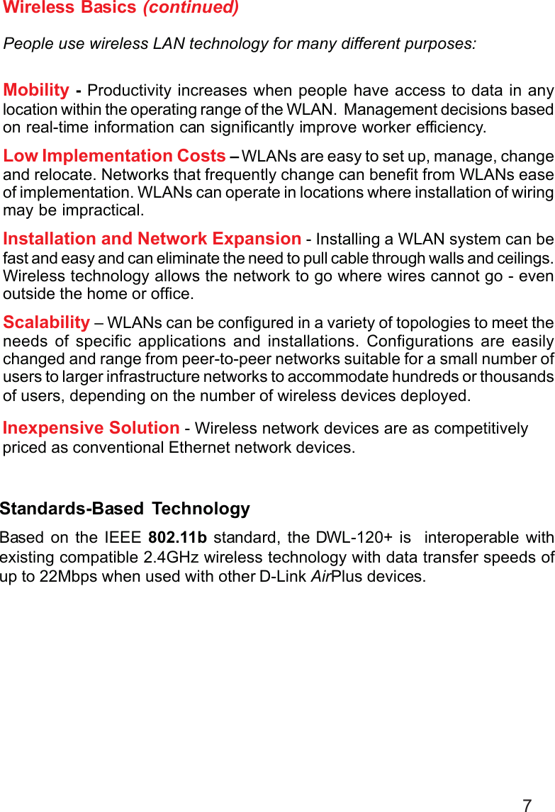 7Wireless Basics (continued)People use wireless LAN technology for many different purposes:Mobility - Productivity increases when people have access to data in anylocation within the operating range of the WLAN.  Management decisions basedon real-time information can significantly improve worker efficiency.Low Implementation Costs – WLANs are easy to set up, manage, changeand relocate. Networks that frequently change can benefit from WLANs easeof implementation. WLANs can operate in locations where installation of wiringmay be impractical.Installation and Network Expansion - Installing a WLAN system can befast and easy and can eliminate the need to pull cable through walls and ceilings.Wireless technology allows the network to go where wires cannot go - evenoutside the home or office.Scalability – WLANs can be configured in a variety of topologies to meet theneeds of specific applications and installations. Configurations are easilychanged and range from peer-to-peer networks suitable for a small number ofusers to larger infrastructure networks to accommodate hundreds or thousandsof users, depending on the number of wireless devices deployed.Inexpensive Solution - Wireless network devices are as competitivelypriced as conventional Ethernet network devices.Standards-Based TechnologyBased on the IEEE 802.11b standard, the DWL-120+ is  interoperable withexisting compatible 2.4GHz wireless technology with data transfer speeds ofup to 22Mbps when used with other D-Link AirPlus devices.