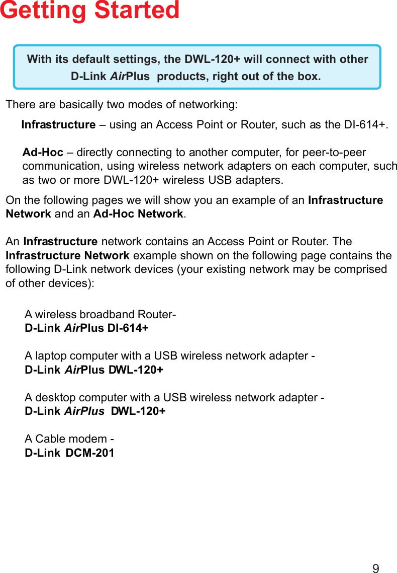 9Getting Started With its default settings, the DWL-120+ will connect with otherD-Link AirPlus  products, right out of the box.A wireless broadband Router-D-Link AirPlus DI-614+A laptop computer with a USB wireless network adapter -D-Link AirPlus DWL-120+A desktop computer with a USB wireless network adapter -D-Link AirPlus  DWL-120+A Cable modem -D-Link DCM-201There are basically two modes of networking:Infrastructure – using an Access Point or Router, such as the DI-614+.Ad-Hoc – directly connecting to another computer, for peer-to-peercommunication, using wireless network adapters on each computer, suchas two or more DWL-120+ wireless USB adapters.On the following pages we will show you an example of an InfrastructureNetwork and an Ad-Hoc Network.An Infrastructure network contains an Access Point or Router. TheInfrastructure Network example shown on the following page contains thefollowing D-Link network devices (your existing network may be comprisedof other devices):