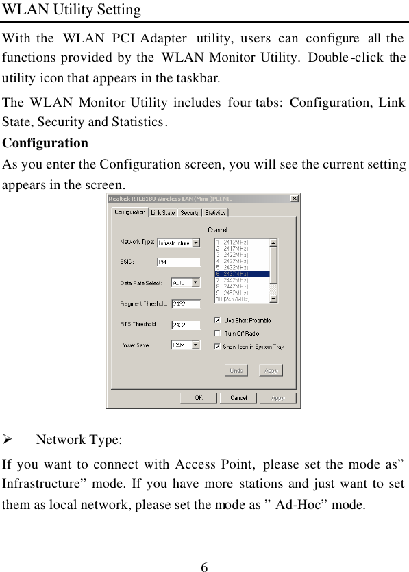 6 WLAN Utility Setting With the  WLAN  PCI Adapter  utility, users can configure all the functions provided by the  WLAN Monitor Utility.  Double -click the utility icon that appears in the taskbar. The WLAN Monitor Utility includes four tabs:  Configuration, Link State, Security and Statistics. Configuration As you enter the Configuration screen, you will see the current setting appears in the screen.   Ø Network Type:  If you want to connect with Access Point,  please set the mode as” Infrastructure” mode. If you have more stations and just want to set them as local network, please set the mode as ” Ad-Hoc” mode.  