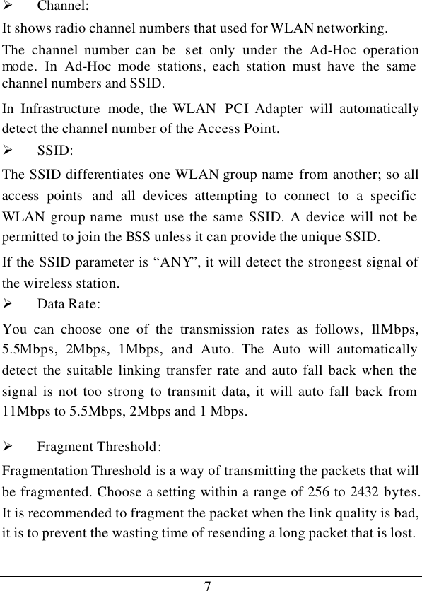 7Ø Channel: It shows radio channel numbers that used for WLAN networking.  The  channel number can be  set only under the Ad-Hoc  operation mode. In Ad-Hoc mode stations, each station must have the same channel numbers and SSID.  In  Infrastructure mode, the WLAN  PCI Adapter will automatically detect the channel number of the Access Point. Ø SSID: The SSID differentiates one WLAN group name from another; so all access points  and all devices attempting to connect to a specific WLAN  group name  must use the same SSID. A device will not be permitted to join the BSS unless it can provide the unique SSID. If the SSID parameter is “ANY”, it will detect the strongest signal of the wireless station. Ø Data Rate: You can choose one of the transmission rates as follows, 11Mbps, 5.5Mbps,  2Mbps, 1Mbps, and Auto. The Auto will automatically detect the suitable linking transfer rate and auto fall back when the signal is not too strong to transmit data, it will auto fall back from 11Mbps to 5.5Mbps, 2Mbps and 1 Mbps.  Ø Fragment Threshold: Fragmentation Threshold is a way of transmitting the packets that will be fragmented. Choose a setting within a range of 256 to 2432 bytes. It is recommended to fragment the packet when the link quality is bad, it is to prevent the wasting time of resending a long packet that is lost. 
