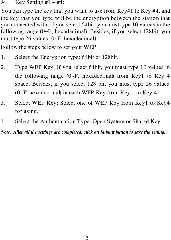 12Ø Key Setting #1 ~ #4:  You can type the key that you want to use from Key#1 to Key #4, and the key that you type will be the encryption between the station that you connected with, if you select 64bit, you must type 10 values in the following range (0~F, hexadecimal). Besides, if you select 128bit, you must type 26 values (0~F, hexadecimal). Follow the steps below to set your WEP: 1. Select the Encryption type: 64bit or 128bit. 2. Type WEP Key: If you select 64bit, you must type 10 values in the following range (0~F, hexadecimal) from Key1 to Key 4 space. Besides, if you select 128 bit, you must type 26 values (0~F, hexadecimal) in each WEP Key from Key 1 to Key 4. 3. Select WEP Key: Select one of WEP Key from Key1 to Key4 for using. 4. Select the Authentication Type: Open System or Shared Key. Note: After all the settings are completed, click on Submit button to save the setting.          