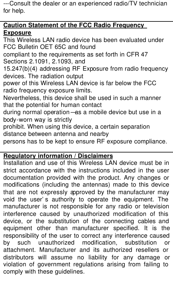 ---Consult the dealer or an experienced radio/TV technician for help.  Caution Statement of the FCC Radio Frequency Exposure This Wireless LAN radio device has been evaluated under FCC Bulletin OET 65C and found compliant to the requirements as set forth in CFR 47 Sections 2.1091, 2.1093, and 15.247(b)(4) addressing RF Exposure from radio frequency devices. The radiation output power of this Wireless LAN device is far below the FCC radio frequency exposure limits. Nevertheless, this device shall be used in such a manner that the potential for human contact during normal operation—as a mobile device but use in a body-worn way is strictly prohibit. When using this device, a certain separation distance between antenna and nearby persons has to be kept to ensure RF exposure compliance.  Regulatory information / Disclaimers Installation and use of this Wireless LAN device must be in strict accordance with the instructions included in the user documentation provided with the product. Any changes or modifications (including the antennas) made to this device that are not expressly approved by the manufacturer may void the user’s authority to operate the equipment. The manufacturer is not responsible for any radio or television interference caused by unauthorized modification of this device, or the substitution of the connecting cables and equipment other than manufacturer specified. It is the responsibility of the user to correct any interference caused by such unauthorized modification, substitution or attachment. Manufacturer and its authorized resellers or distributors will assume no liability for any damage or violation of government regulations arising from failing to comply with these guidelines.  