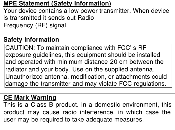  MPE Statement (Safety Information) Your device contains a low power transmitter. When device is transmitted it sends out Radio Frequency (RF) signal.  Safety Information CAUTION: To maintain compliance with FCC’s RF exposure guidelines, this equipment should be installed and operated with minimum distance 20 cm between the radiator and your body. Use on the supplied antenna. Unauthorized antenna, modification, or attachments could damage the transmitter and may violate FCC regulations.  CE Mark Warning This is a Class B product. In a domestic environment, this product may cause radio interference, in which case the user may be required to take adequate measures.   