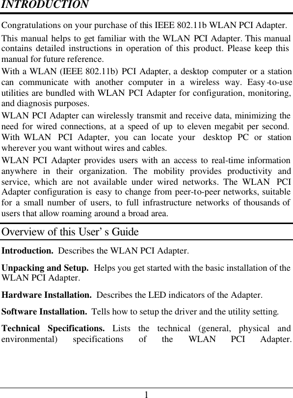 1 INTRODUCTION Congratulations on your purchase of this IEEE 802.11b WLAN PCI Adapter. This manual helps to get familiar with the WLAN PCI  Adapter. This manual contains detailed instructions in operation of this product. Please keep this manual for future reference. With a WLAN (IEEE 802.11b) PCI Adapter, a desktop computer or a station can communicate with another computer in a wireless way. Easy -to-use utilities are bundled with WLAN PCI Adapter for configuration, monitoring, and diagnosis purposes.  WLAN PCI Adapter can wirelessly transmit and receive data, minimizing the need for wired connections, at a speed of up  to eleven megabit per second. With WLAN  PCI Adapter, you can locate your  desktop  PC or station wherever you want without wires and cables. WLAN  PCI Adapter provides users with an access to real-time information anywhere in their organization. The mobility provides productivity and service, which are not available under wired networks. The WLAN  PCI Adapter configuration is easy to change from peer-to-peer networks, suitable for a small number of users, to full infrastructure networks of thousands of users that allow roaming around a broad area.  Overview of this User’s Guide Introduction.  Describes the WLAN PCI Adapter. Unpacking and Setup.  Helps you get started with the basic installation of the WLAN PCI Adapter. Hardware Installation.  Describes the LED indicators of the Adapter. Software Installation.  Tells how to setup the driver and the utility setting. Technical Specifications. Lists the technical (general, physical and environmental) specifications of the WLAN PCI Adapter.