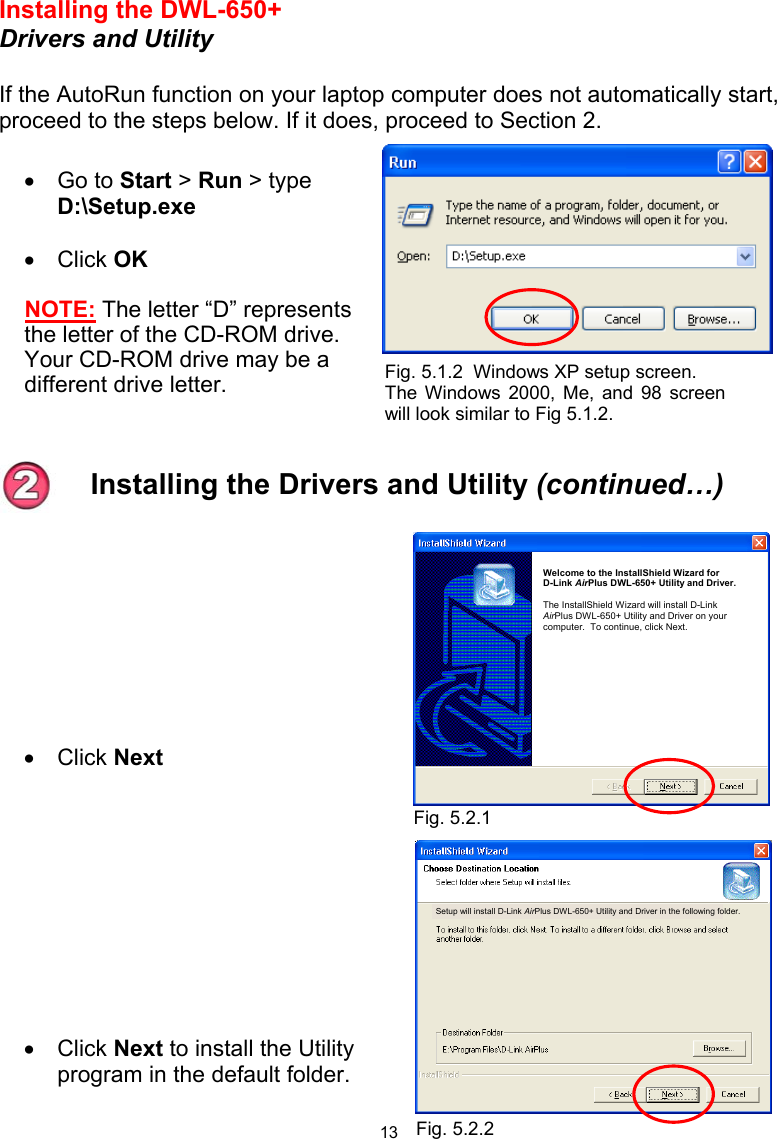  13 Installing the DWL-650+ Drivers and Utility  If the AutoRun function on your laptop computer does not automatically start, proceed to the steps below. If it does, proceed to Section 2.  •  Go to Start &gt; Run &gt; type D:\Setup.exe  •  Click OK NOTE: The letter “D” represents the letter of the CD-ROM drive. Your CD-ROM drive may be a different drive letter.         •  Click Next       •  Click Next to install the Utility program in the default folder.   Fig. 5.1.2  Windows XP setup screen.  The Windows 2000, Me, and 98 screenwill look similar to Fig 5.1.2. Installing the Drivers and Utility (continued…) Fig. 5.2.1 Fig. 5.2.2 Welcome to the InstallShield Wizard for       D-Link AirPlus DWL-650+ Utility and Driver.  The InstallShield Wizard will install D-Link AirPlus DWL-650+ Utility and Driver on your computer.  To continue, click Next. Setup will install D-Link AirPlus DWL-650+ Utility and Driver in the following folder. 