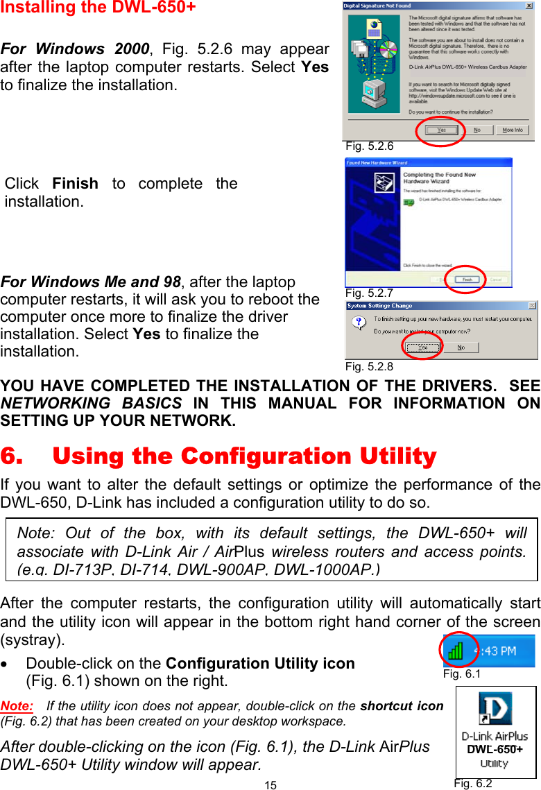  15 Installing the DWL-650+  For Windows 2000, Fig. 5.2.6 may appear after the laptop computer restarts. Select Yes to finalize the installation.         For Windows Me and 98, after the laptop computer restarts, it will ask you to reboot the computer once more to finalize the driver installation. Select Yes to finalize the installation.   YOU HAVE COMPLETED THE INSTALLATION OF THE DRIVERS.  SEE NETWORKING BASICS IN THIS MANUAL FOR INFORMATION ON SETTING UP YOUR NETWORK. 6.  Using the Configuration Utility If you want to alter the default settings or optimize the performance of the DWL-650, D-Link has included a configuration utility to do so.  After the computer restarts, the configuration utility will automatically start and the utility icon will appear in the bottom right hand corner of the screen (systray). •  Double-click on the Configuration Utility icon           (Fig. 6.1) shown on the right. Note:   If the utility icon does not appear, double-click on the shortcut icon (Fig. 6.2) that has been created on your desktop workspace. After double-clicking on the icon (Fig. 6.1), the D-Link AirPlus DWL-650+ Utility window will appear. Fig. 5.2.6 Fig. 5.2.7 Fig. 6.1 Fig. 6.2 DWL-650+ D-Link AirPlus DWL-650+ Wireless Cardbus Adapter Note: Out of the box, with its default settings, the DWL-650+ willassociate with D-Link Air / AirPlus wireless routers and access points.(e.g. DI-713P, DI-714, DWL-900AP, DWL-1000AP.)Fig. 5.2.8 Click  Finish  to complete the installation. 