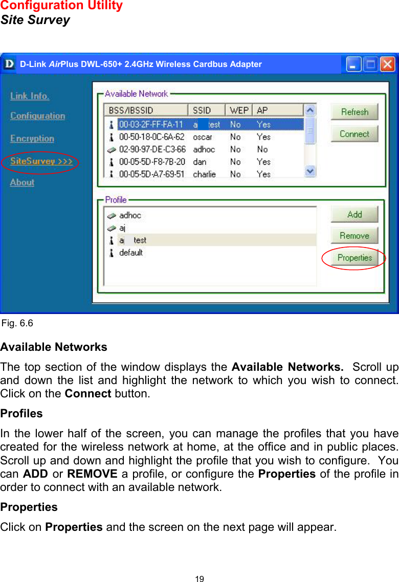  19 Configuration Utility Site Survey    Available Networks The top section of the window displays the Available Networks.  Scroll up and down the list and highlight the network to which you wish to connect. Click on the Connect button. Profiles In the lower half of the screen, you can manage the profiles that you have created for the wireless network at home, at the office and in public places.  Scroll up and down and highlight the profile that you wish to configure.  You can ADD or REMOVE a profile, or configure the Properties of the profile in order to connect with an available network. Properties Click on Properties and the screen on the next page will appear.   Fig. 6.6 D-Link AirPlus DWL-650+ 2.4GHz Wireless Cardbus Adapter 