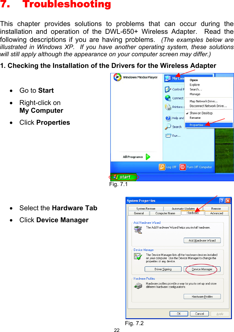 22 7. Troubleshooting This chapter provides solutions to problems that can occur during the installation and operation of the DWL-650+ Wireless Adapter.  Read the following descriptions if you are having problems.  (The examples below are illustrated in Windows XP.  If you have another operating system, these solutions will still apply although the appearance on your computer screen may differ.) 1. Checking the Installation of the Drivers for the Wireless Adapter      •  Go to Start •  Right-click on       My Computer  •  Click Properties  •  Select the Hardware Tab •  Click Device Manager   Fig. 7.1 Fig. 7.2 