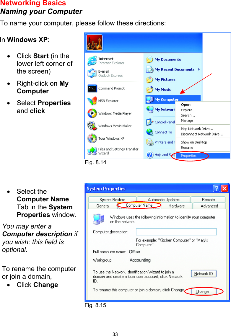  33 Networking Basics  Naming your Computer To name your computer, please follow these directions:           In Windows XP:  •  Click Start (in the lower left corner of the screen) •  Right-click on My Computer •  Select Properties and click  •  Select the Computer Name Tab in the System Properties window. You may enter a Computer description if you wish; this field is optional.  To rename the computer or join a domain, •  Click Change  Fig. 8.14 Fig. 8.15 