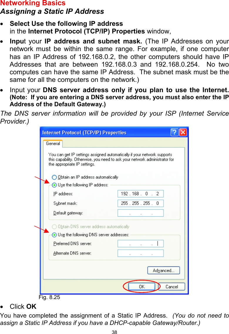  38 Networking Basics  Assigning a Static IP Address  •  Select Use the following IP address   in the Internet Protocol (TCP/IP) Properties window,  •  Input your IP address and subnet mask. (The IP Addresses on your network must be within the same range. For example, if one computer has an IP Address of 192.168.0.2, the other computers should have IP Addresses that are between 192.168.0.3 and 192.168.0.254.  No two computes can have the same IP Address.  The subnet mask must be the same for all the computers on the network.) •  Input your DNS server address only if you plan to use the Internet.  (Note:  If you are entering a DNS server address, you must also enter the IP Address of the Default Gateway.)  The DNS server information will be provided by your ISP (Internet Service Provider.)   •  Click OK You have completed the assignment of a Static IP Address.  (You do not need to assign a Static IP Address if you have a DHCP-capable Gateway/Router.)  Fig. 8.25 