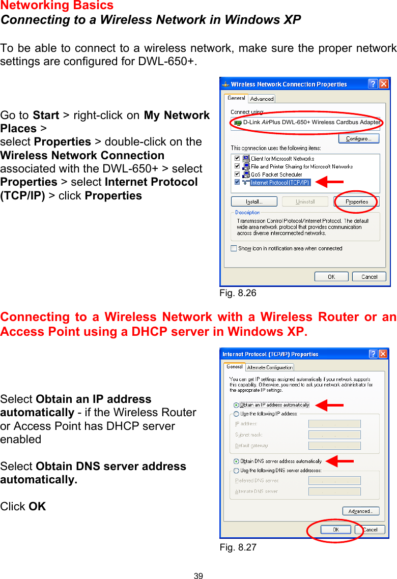  39 Networking Basics  Connecting to a Wireless Network in Windows XP  To be able to connect to a wireless network, make sure the proper network settings are configured for DWL-650+.    Go to Start &gt; right-click on My Network Places &gt; select Properties &gt; double-click on the Wireless Network Connection associated with the DWL-650+ &gt; select Properties &gt; select Internet Protocol (TCP/IP) &gt; click Properties         Connecting to a Wireless Network with a Wireless Router or an Access Point using a DHCP server in Windows XP.     Select Obtain an IP address automatically - if the Wireless Router or Access Point has DHCP server enabled  Select Obtain DNS server address automatically.  Click OK    Fig. 8.26 Fig. 8.27  D-Link AirPlus DWL-650+ Wireless Cardbus Adapter 