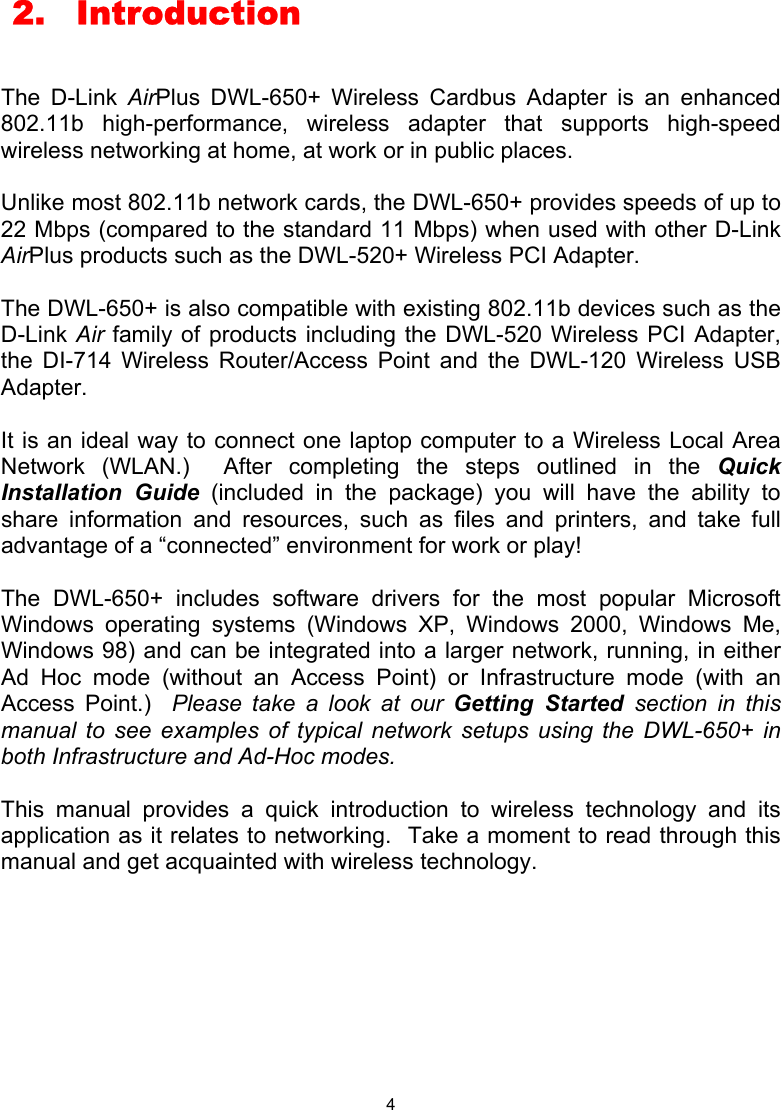  4  2.  Introduction  The D-Link AirPlus DWL-650+ Wireless Cardbus Adapter is an enhanced 802.11b high-performance, wireless adapter that supports high-speed wireless networking at home, at work or in public places.    Unlike most 802.11b network cards, the DWL-650+ provides speeds of up to 22 Mbps (compared to the standard 11 Mbps) when used with other D-Link AirPlus products such as the DWL-520+ Wireless PCI Adapter.   The DWL-650+ is also compatible with existing 802.11b devices such as the D-Link Air family of products including the DWL-520 Wireless PCI Adapter, the DI-714 Wireless Router/Access Point and the DWL-120 Wireless USB Adapter.  It is an ideal way to connect one laptop computer to a Wireless Local Area Network (WLAN.)  After completing the steps outlined in the Quick Installation Guide (included in the package) you will have the ability to share information and resources, such as files and printers, and take full advantage of a “connected” environment for work or play!    The DWL-650+ includes software drivers for the most popular Microsoft Windows operating systems (Windows XP, Windows 2000, Windows Me, Windows 98) and can be integrated into a larger network, running, in either Ad Hoc mode (without an Access Point) or Infrastructure mode (with an Access Point.)  Please take a look at our Getting Started section in this manual to see examples of typical network setups using the DWL-650+ in both Infrastructure and Ad-Hoc modes.  This manual provides a quick introduction to wireless technology and its application as it relates to networking.  Take a moment to read through this manual and get acquainted with wireless technology.          