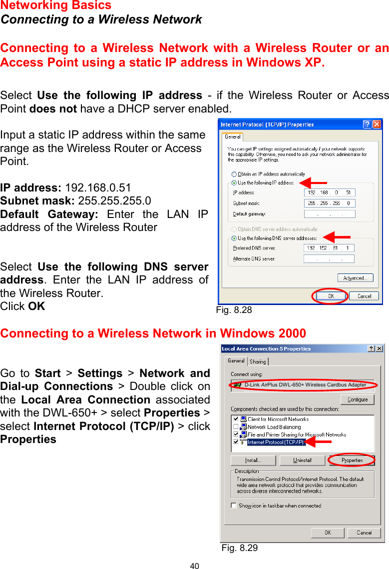  40 Networking Basics  Connecting to a Wireless Network  Connecting to a Wireless Network with a Wireless Router or an Access Point using a static IP address in Windows XP.   Select  Use the following IP address - if the Wireless Router or Access Point does not have a DHCP server enabled.  Input a static IP address within the same range as the Wireless Router or Access Point.    IP address: 192.168.0.51 Subnet mask: 255.255.255.0 Default Gateway: Enter the LAN IP address of the Wireless Router   Select  Use the following DNS server address. Enter the LAN IP address of the Wireless Router.  Click OK  Connecting to a Wireless Network in Windows 2000   Go to Start &gt; Settings &gt; Network and Dial-up Connections &gt; Double click on the  Local Area Connection associated with the DWL-650+ &gt; select Properties &gt;  select Internet Protocol (TCP/IP) &gt; click Properties         Fig. 8.28 Fig. 8.29 D-Link AirPlus DWL-650+ Wireless Cardbus Adapter 