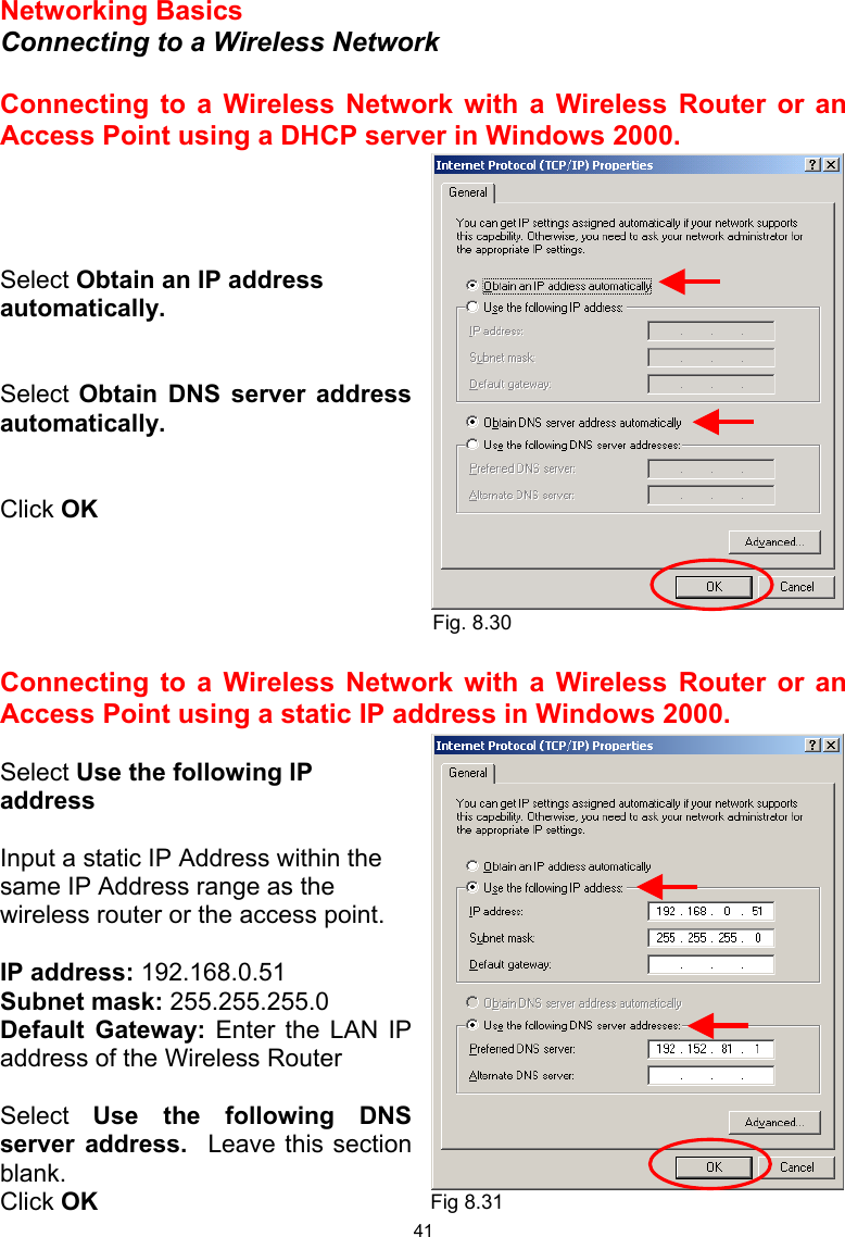  41 Networking Basics  Connecting to a Wireless Network  Connecting to a Wireless Network with a Wireless Router or an Access Point using a DHCP server in Windows 2000.      Select Obtain an IP address automatically.   Select Obtain DNS server address automatically.   Click OK      Connecting to a Wireless Network with a Wireless Router or an Access Point using a static IP address in Windows 2000.   Select Use the following IP address  Input a static IP Address within the same IP Address range as the wireless router or the access point.    IP address: 192.168.0.51 Subnet mask: 255.255.255.0 Default Gateway: Enter the LAN IP address of the Wireless Router  Select  Use the following DNS server address.  Leave this section blank. Click OK Fig. 8.30 Fig 8.31 