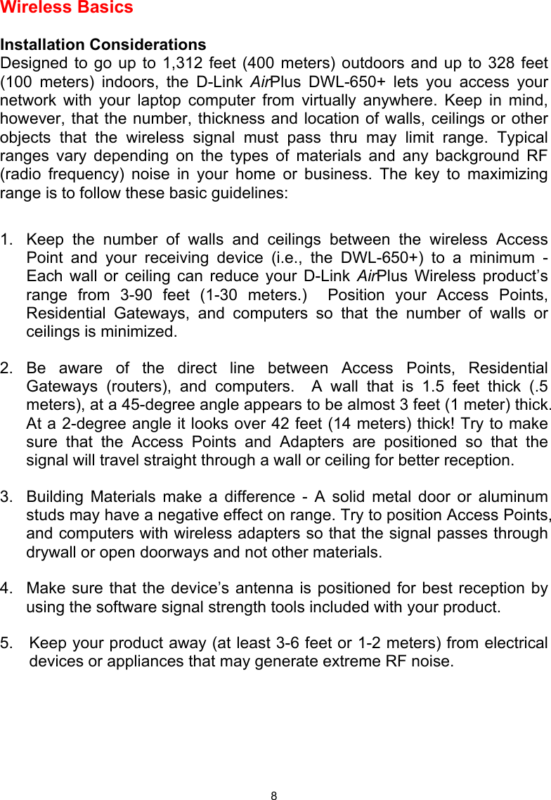  8 Wireless Basics   Installation Considerations Designed to go up to 1,312 feet (400 meters) outdoors and up to 328 feet (100 meters) indoors, the D-Link AirPlus DWL-650+ lets you access your network with your laptop computer from virtually anywhere. Keep in mind, however, that the number, thickness and location of walls, ceilings or other objects that the wireless signal must pass thru may limit range. Typical ranges vary depending on the types of materials and any background RF (radio frequency) noise in your home or business. The key to maximizing range is to follow these basic guidelines:  1.   Keep the number of walls and ceilings between the wireless Access Point and your receiving device (i.e., the DWL-650+) to a minimum - Each wall or ceiling can reduce your D-Link AirPlus Wireless product’s range from 3-90 feet (1-30 meters.)  Position your Access Points, Residential Gateways, and computers so that the number of walls or ceilings is minimized. 2.  Be aware of the direct line between Access Points, Residential Gateways (routers), and computers.  A wall that is 1.5 feet thick (.5 meters), at a 45-degree angle appears to be almost 3 feet (1 meter) thick. At a 2-degree angle it looks over 42 feet (14 meters) thick! Try to make sure that the Access Points and Adapters are positioned so that the signal will travel straight through a wall or ceiling for better reception. 3.  Building Materials make a difference - A solid metal door or aluminum studs may have a negative effect on range. Try to position Access Points, and computers with wireless adapters so that the signal passes through drywall or open doorways and not other materials. 4.   Make sure that the device’s antenna is positioned for best reception by using the software signal strength tools included with your product.   5.  Keep your product away (at least 3-6 feet or 1-2 meters) from electrical devices or appliances that may generate extreme RF noise.        