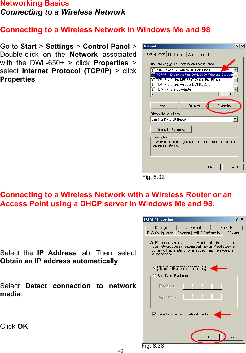  42 Networking Basics  Connecting to a Wireless Network  Connecting to a Wireless Network in Windows Me and 98  Go to Start &gt; Settings &gt; Control Panel &gt; Double-click on the Network  associated with the DWL-650+ &gt; click Properties &gt; select  Internet Protocol (TCP/IP) &gt; click Properties              Connecting to a Wireless Network with a Wireless Router or an Access Point using a DHCP server in Windows Me and 98.       Select the IP Address tab. Then, select Obtain an IP address automatically.   Select  Detect connection to network media.    Click OK  Fig. 8.32 Fig. 8.33 TCP/IP – D-Link AirPlus DWL-650+ Wireless Cardbus 