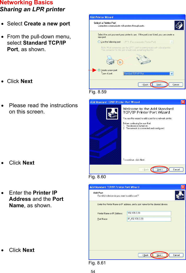  54 Networking Basics  Sharing an LPR printer       •  Select Create a new port  •  From the pull-down menu, select Standard TCP/IP Port, as shown. •  Click Next   •  Please read the instructions on this screen. •  Click Next •  Enter the Printer IP Address and the Port Name, as shown.       •  Click Next Fig. 8.59 Fig. 8.60 Fig. 8.61 