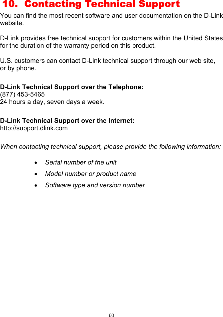  60  10.  Contacting Technical Support You can find the most recent software and user documentation on the D-Link website.  D-Link provides free technical support for customers within the United States for the duration of the warranty period on this product.    U.S. customers can contact D-Link technical support through our web site, or by phone.    D-Link Technical Support over the Telephone: (877) 453-5465 24 hours a day, seven days a week.  D-Link Technical Support over the Internet: http://support.dlink.com  When contacting technical support, please provide the following information:  •  Serial number of the unit •  Model number or product name •  Software type and version number              