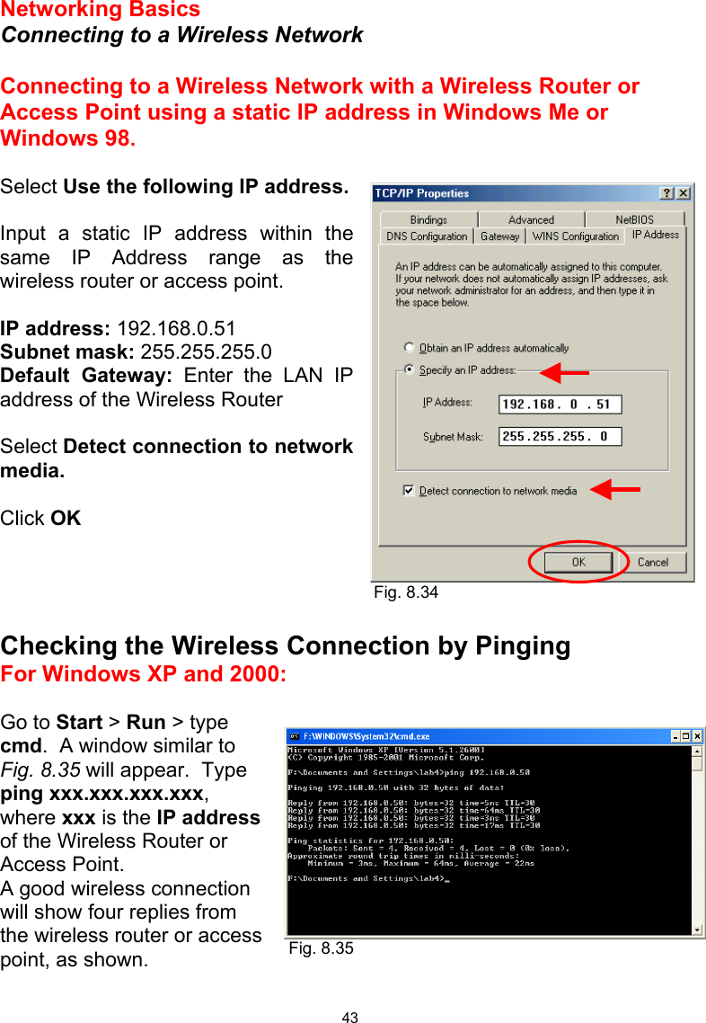 43 Networking Basics  Connecting to a Wireless Network  Connecting to a Wireless Network with a Wireless Router or Access Point using a static IP address in Windows Me or Windows 98.   Select Use the following IP address.  Input a static IP address within the same IP Address range as the wireless router or access point.    IP address: 192.168.0.51 Subnet mask: 255.255.255.0 Default Gateway: Enter the LAN IP address of the Wireless Router  Select Detect connection to network media.  Click OK     Checking the Wireless Connection by Pinging For Windows XP and 2000:  Go to Start &gt; Run &gt; type cmd.  A window similar to Fig. 8.35 will appear.  Type ping xxx.xxx.xxx.xxx, where xxx is the IP address of the Wireless Router or Access Point.   A good wireless connection  will show four replies from the wireless router or access point, as shown.  Fig. 8.34 Fig. 8.35 