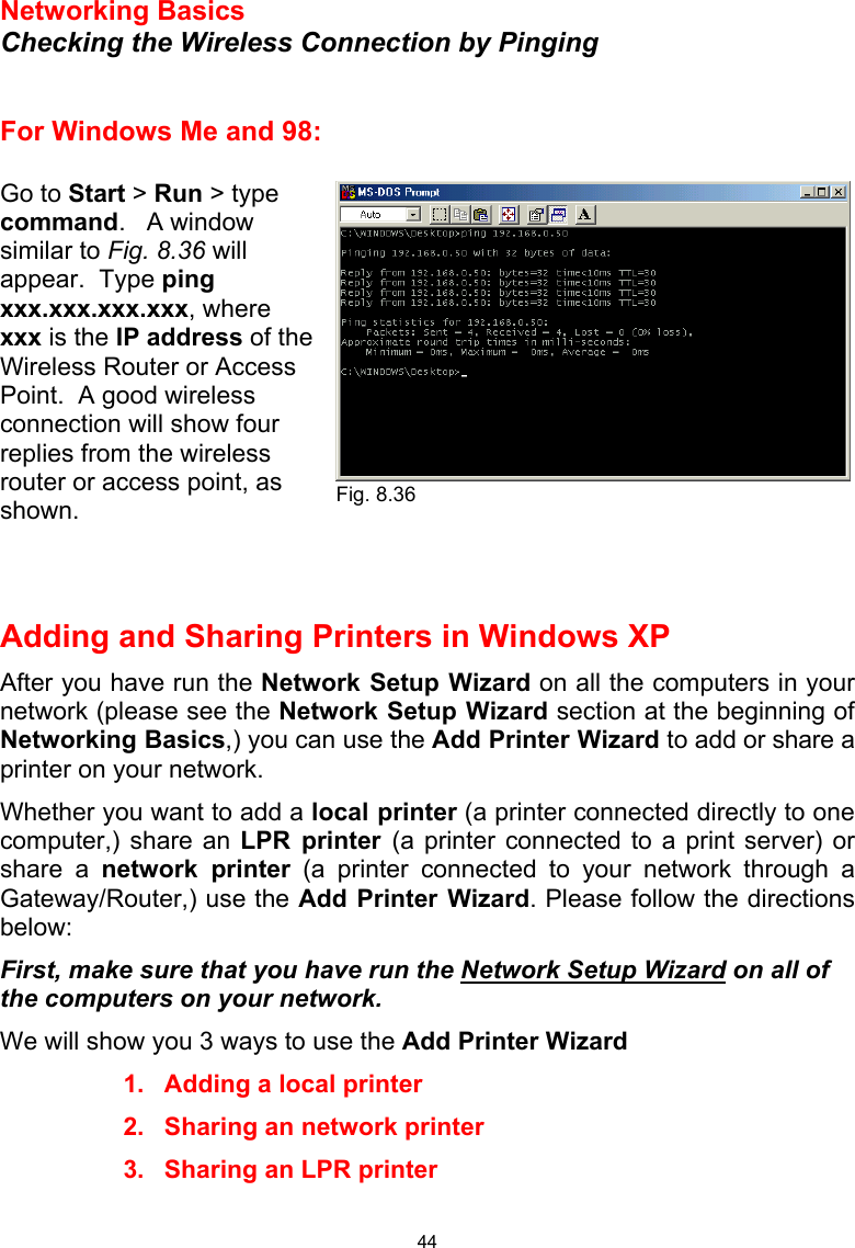  44 Networking Basics  Checking the Wireless Connection by Pinging   For Windows Me and 98:  Go to Start &gt; Run &gt; type command.   A window similar to Fig. 8.36 will appear.  Type ping xxx.xxx.xxx.xxx, where xxx is the IP address of the Wireless Router or Access Point.  A good wireless connection will show four replies from the wireless router or access point, as shown.    Adding and Sharing Printers in Windows XP After you have run the Network Setup Wizard on all the computers in your network (please see the Network Setup Wizard section at the beginning of Networking Basics,) you can use the Add Printer Wizard to add or share a printer on your network.   Whether you want to add a local printer (a printer connected directly to one computer,) share an LPR printer (a printer connected to a print server) or share a network printer (a printer connected to your network through a Gateway/Router,) use the Add Printer Wizard. Please follow the directions below: First, make sure that you have run the Network Setup Wizard on all of the computers on your network. We will show you 3 ways to use the Add Printer Wizard 1.  Adding a local printer 2.  Sharing an network printer 3.  Sharing an LPR printer  Fig. 8.36 