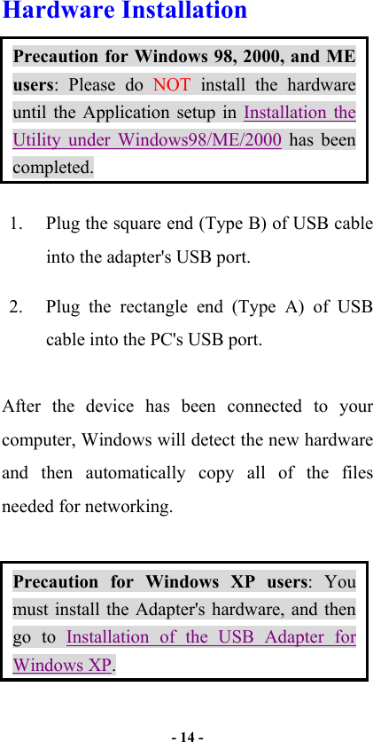   - 14 -  Hardware Installation   Precaution for Windows 98, 2000, and ME users: Please do NOT install the hardware until the Application setup in Installation the Utility under Windows98/ME/2000 has been completed.  1.  Plug the square end (Type B) of USB cable into the adapter&apos;s USB port. 2.  Plug the rectangle end (Type A) of USB cable into the PC&apos;s USB port.  After the device has been connected to your computer, Windows will detect the new hardware and then automatically copy all of the files needed for networking.    Precaution for Windows XP users: You must install the Adapter&apos;s hardware, and then go to Installation of the USB Adapter for Windows XP. 