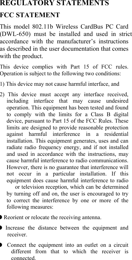  REGULATORY STATEMENTS FCC STATEMENT This model 802.11b Wireless CardBus PC Card (DWL-650) must be installed and used in strict accordance with the manufacturer’s instructions as described in the user documentation that comes with the product.     This device complies with Part 15 of FCC rules. Operation is subject to the following two conditions: 1) This device may not cause harmful interface, and 2) This device must accept any interface received, including interface that may cause undesired operation. This equipment has been tested and found to comply with the limits for a Class B digital device, pursuant to Part 15 of the FCC Rules. These limits are designed to provide reasonable protection against harmful interference in a residential installation. This equipment generates, uses and can radiate radio frequency energy, and if not installed and used in accordance with the instructions, may cause harmful interference to radio communications. However, there is no guarantee that interference will not occur in a particular installation. If this equipment does cause harmful interference to radio   or television reception, which can be determined by turning off and on, the user is encouraged to try to correct the interference by one or more of the following measures: ◗ Reorient or relocate the receiving antenna. ◗ Increase the distance between the equipment and receiver. ◗  Connect the equipment into an outlet on a circuit different from that to which the receiver is connected. 